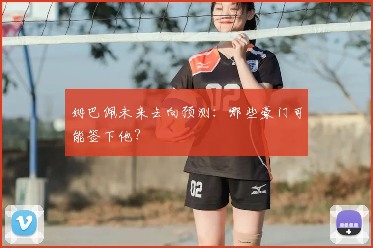 姆巴佩未来去向预测:哪些豪门可能签下他?