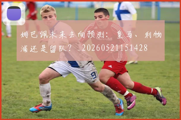 姆巴佩未来去向预测:皇马、利物浦还是留队?_20260521151428