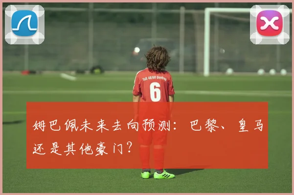 姆巴佩未来去向预测:巴黎、皇马还是其他豪门?